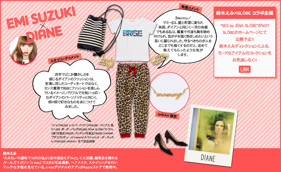 Emi SUZUKI × DIANE  スタイリングコメント 派手でどこか懐かしさを感じるダイアンのファッションは、計算し尽したコーディネートではなく、センス重視で自由にファッションを楽しんでいるイメージ。パワフルで元気いっぱいなダイアンのパーソナリティと同じく、柄×柄で好きなものを身につけてみました。  Tシャツ?6,000　レオパードパンツ?26,000　パンプス 黒?11,000　ボーダーバッグ?25,000 /IÉNA SLÖBEバングル2連（写真右）?6,000 バングル（写真左）?5,000 /VANINAプチエクリチュール“mommy”スペシャルオーダーネックレス?52,000 /AHKAH　全て税抜価格  映画コメント 『Mommy／マミー』は、愛と希望に満ちた映画。ダイアンと同じく一児の母親でもある私は、鑑賞中何度も胸を締め付けられ、我が子を強く抱きしめたいという思いに駆られました。守るべきものが人をどこまでも強くするのだと、改めて教えてもらったような気がします。  AHKAH 限定  鈴木えみ×SLÖBE コラボ企画  “SES by IÉNA SLÖBE”が4/27 SLÖBEのホームページにて 公開予定!! 鈴木えみディレクションによる、モードなアイテムのコレクションをお見逃しなく!!   鈴木えみ “えみちぃ”の愛称で10代の頃より長年雑誌モデルとして大活躍。編集長を務めるガールズマガジン「s’eee」では自ら写真撮影、ヘアメイク、スタイリングを行いマルチな才能を見せている。s’eeeデジタルのアプリがAppleストアで発売中。 