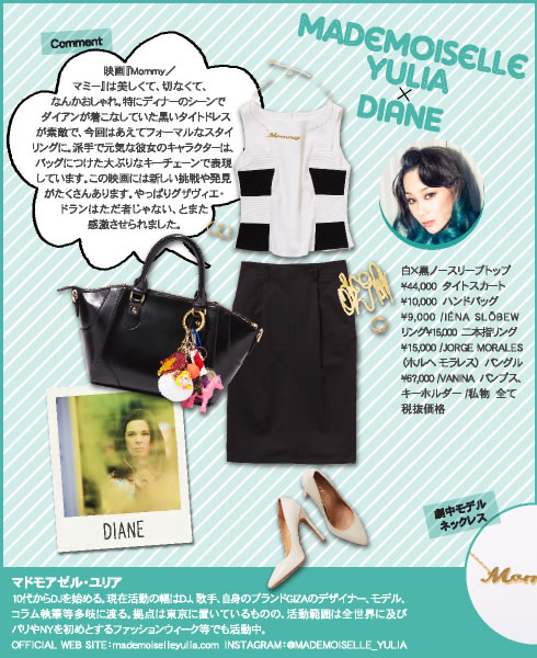 Mademoiselle Yulia × DIANE Comment 映画『Mommy／マミー』は美しくて、切なくて、なんかおしゃれ。特にディナーのシーンでダイアンが着こなしていた黒いタイトドレスが素敵で、今回はあえてフォーマルなスタイリングに。派手で元気な彼女のキャラクターは、バッグにつけた大ぶりなキーチェーンで表現しています。この映画には新しい挑戦や発見がたくさんあります。やっぱりグザヴィエ・ドランはただ者じゃない、とまた感激させられました。  白×黒ノースリーブトップ?44,000　タイトスカート?10,000　ハンドバッグ?9,000 /IÉNA SLÖBEWリング?15,000　二本指リング?15,000 /JORGE MORALES（ホルヘ モラレス）　バングル?6?,000 /VANINA　パンプス、キーホルダー /私物　全て税抜価格  マドモアゼル・ユリア 10代からDJを始める。現在活動の幅はDJ、歌手、自身のブランドGIZAのデザイナー、モデル、コラム執筆等多岐に渡る。拠点は東京に置いているものの、活動範囲は全世界に及びパリやNYを初めとするファッションウィーク等でも活動中。 OFFICIAL WEB SITE：mademoiselleyulia.com　INSTAGRAM：@MADEMOISELLE_YULIA