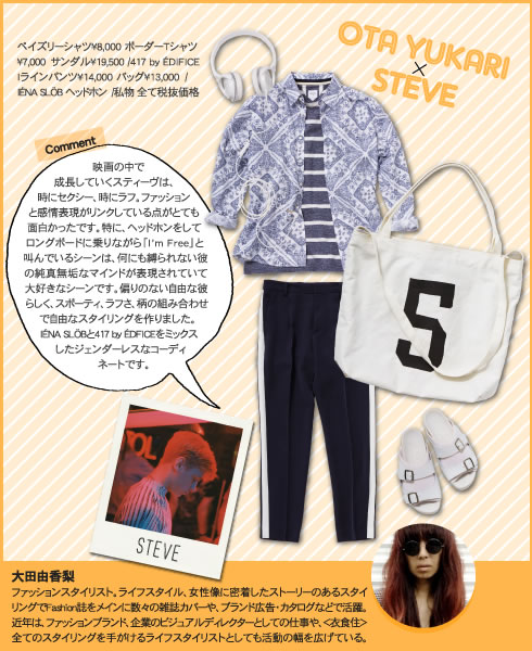 OTA YUKARI × STEVE  映画の中で成長していくスティーヴは、時にセクシー、時にラフ。ファッションと感情表現がリンクしている点がとても面白かったです。特に、ヘッドホンをしてロングボードに乗りながら「I’m Free」と叫んでいるシーンは、何にも縛られない彼の純真無垢なマインドが表現されていて大好きなシーンです。偏りのない自由な彼らしく、スポーティ、ラフさ、柄の組み合わせで自由なスタイリングを作りました。IÉNA SLÖBと417 by ÉDFICEをミックスしたジェンダーレスなコーディネートです。 ペイズリーシャツ?8,000 ボーダーTシャツ?7,000　サンダル?19,500 /417 by ÉDIFICE Iラインパンツ?14,000 バッグ?13,000　/ IÉNA SLÖB ヘッドホン　/私物 全て税抜価格  大田由香梨 ファッションスタイリスト。ライフスタイル、女性像に密着したストーリーのあるスタイリングでFashion誌をメインに数々の雑誌カバーや、ブランド広告・カタログなどで活躍。近年は、ファッションブランド、企業のビジュアルディレクターとしての仕事や、＜衣食住＞全てのスタイリングを手がけるライフスタイリストとしても活動の幅を広げている。