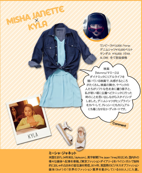 Misha Janette × KYLA  映画『Mommy/マミー』はダイナミックにリアルライフを描いている映画で、共感するところがたくさん。映画の舞台、ケベックの人たちがソフトな色を身に纏う様子と、私が若い頃に公園へピクニックに行った時のことを思い出しながらスタイリングしました。デニムシャツがヒップラインをカバーして、ドレッシーにもカジュアルにも着こなせるコーディネートです。 ワンピース?13,000 /Yerseデニムシャツ?10,000ベルトサンダル　?16,000　/IÉNA SLÖBE　全て税抜価格 ミーシャ・ジャネット 米国生まれ、04年来日。「style.com」、英字新聞「The Japan Times」をはじめ、国内外の様々な媒体へ記事を寄稿。『東京ファッションダイアリー』をバイリンガルで独特的におしゃれな日本の宣伝道を発信。2014年、英国発のビジネスオブファッション媒体（BoF）の「世界のファッション業界を動かしている500人」に入選。